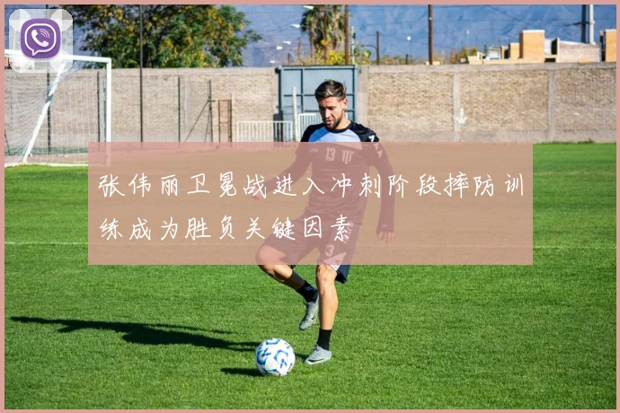 张伟丽卫冕战进入冲刺阶段摔防训练成为胜负关键因素