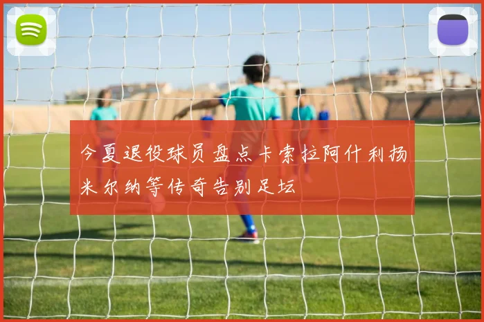 今夏退役球员盘点卡索拉阿什利扬米尔纳等传奇告别足坛