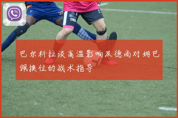 巴尔科拉谈高温影响及德尚对姆巴佩换位的战术指导