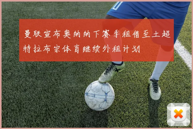 曼联宣布奥纳纳下赛季租借至土超特拉布宗体育继续外租计划