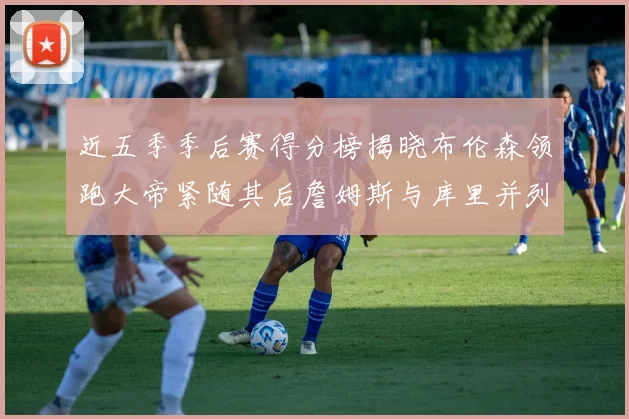 近五季季后赛得分榜揭晓布伦森领跑大帝紧随其后詹姆斯与库里并列第四