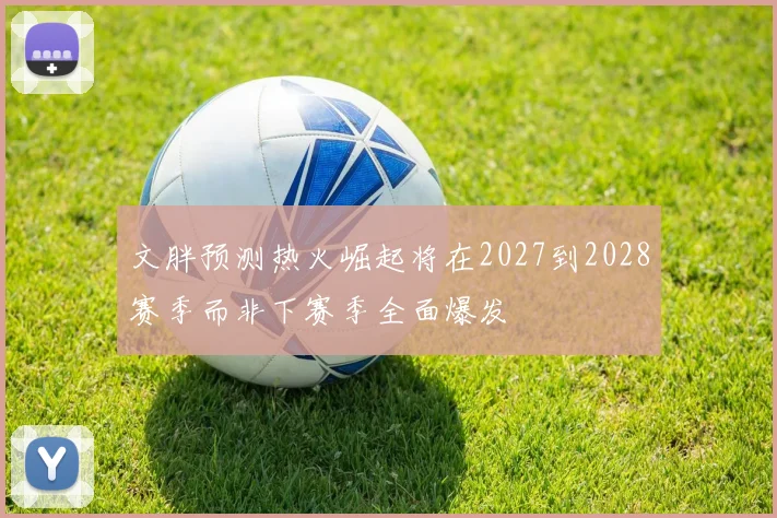 文胖预测热火崛起将在2027到2028赛季而非下赛季全面爆发
