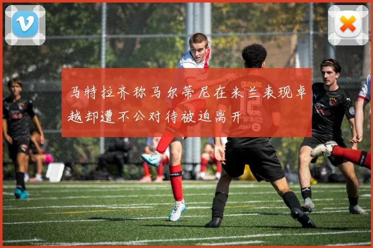 马特拉齐称马尔蒂尼在米兰表现卓越却遭不公对待被迫离开