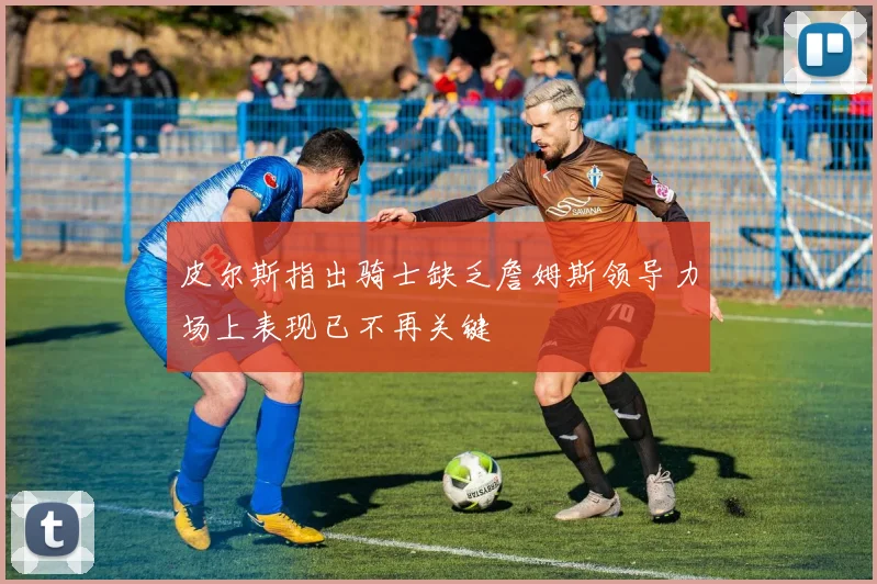 皮尔斯指出骑士缺乏詹姆斯领导力场上表现已不再关键