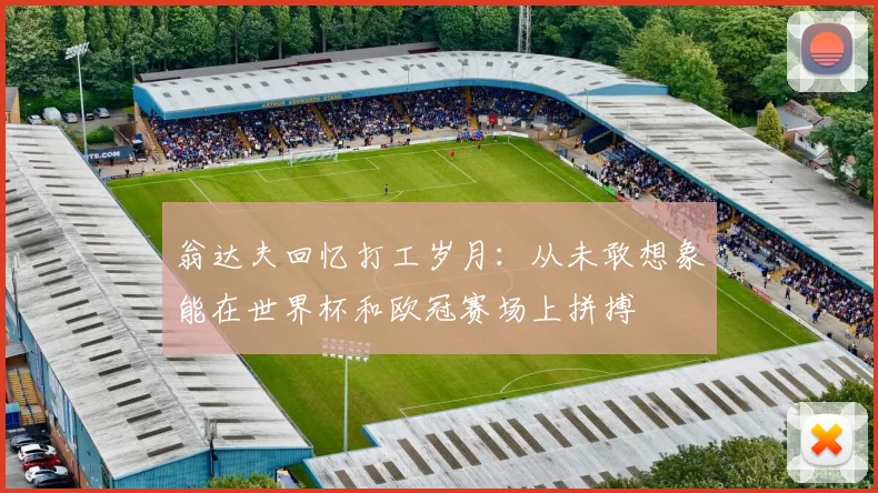 翁达夫回忆打工岁月：从未敢想象能在世界杯和欧冠赛场上拼搏