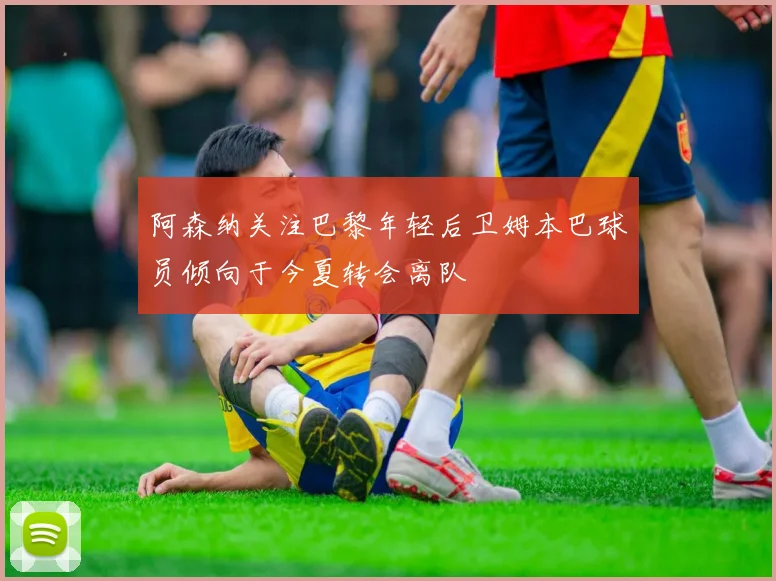 阿森纳关注巴黎年轻后卫姆本巴球员倾向于今夏转会离队