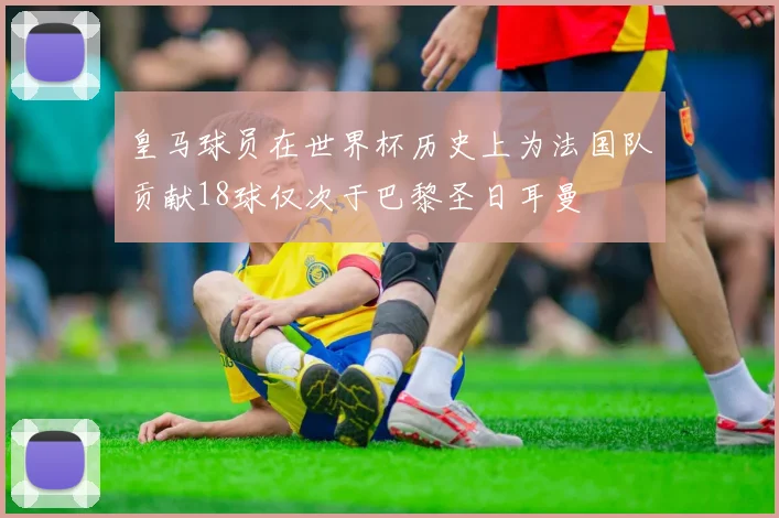 皇马球员在世界杯历史上为法国队贡献18球仅次于巴黎圣日耳曼