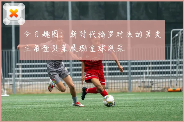 今日趣图：新时代梅罗对决的另类主角登贝莱展现金球风采