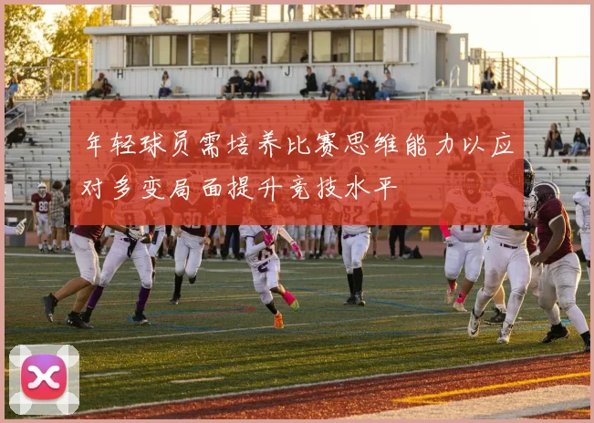 年轻球员需培养比赛思维能力以应对多变局面提升竞技水平