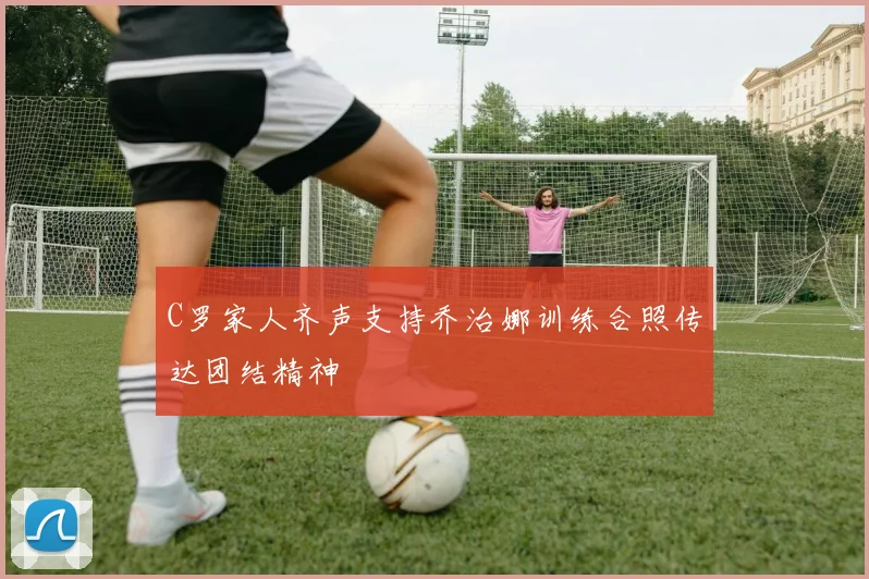 C罗家人齐声支持乔治娜训练合照传达团结精神