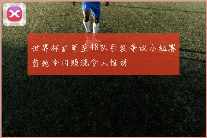世界杯扩军至48队引发争议小组赛首轮冷门频现令人惊讶