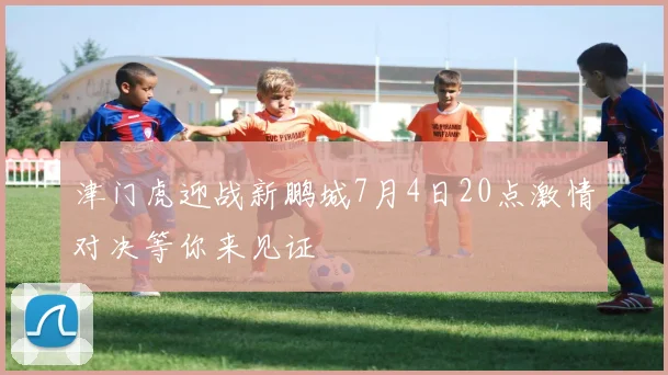 津门虎迎战新鹏城7月4日20点激情对决等你来见证