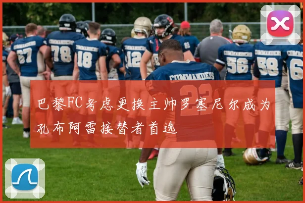 巴黎FC考虑更换主帅罗塞尼尔成为孔布阿雷接替者首选