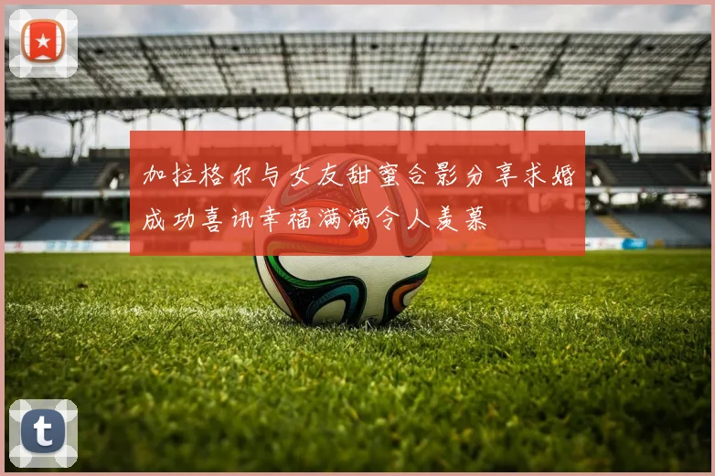 加拉格尔与女友甜蜜合影分享求婚成功喜讯幸福满满令人羡慕