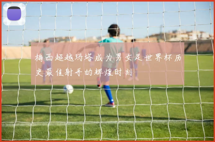 梅西超越玛塔成为男女足世界杯历史最佳射手的辉煌时刻