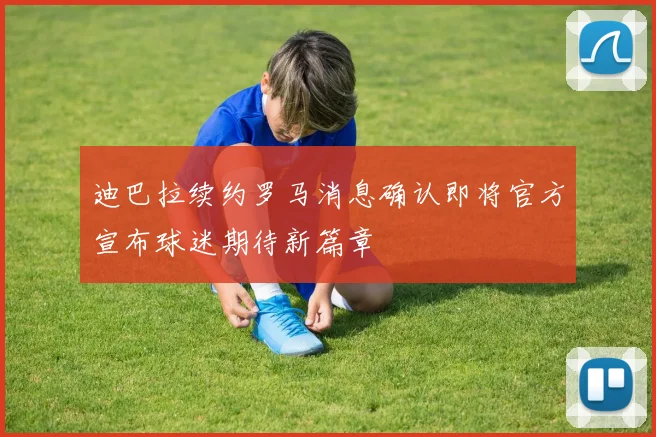 迪巴拉续约罗马消息确认即将官方宣布球迷期待新篇章