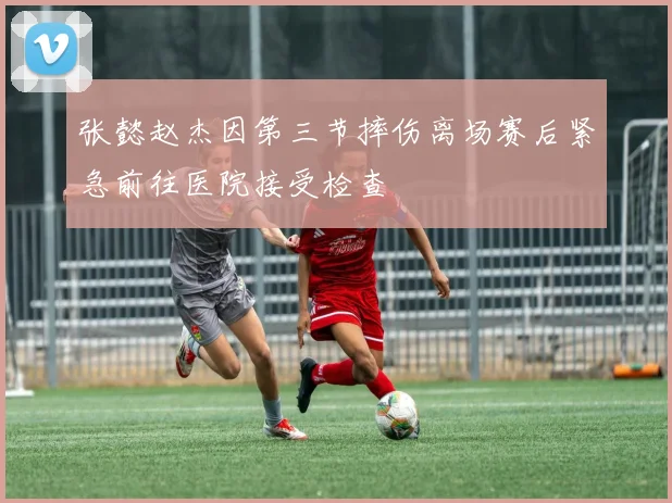 张懿赵杰因第三节摔伤离场赛后紧急前往医院接受检查