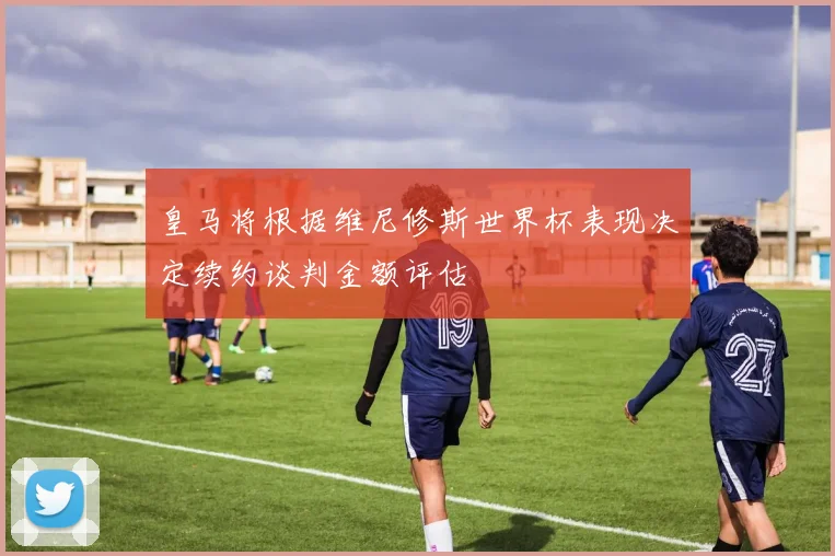皇马将根据维尼修斯世界杯表现决定续约谈判金额评估