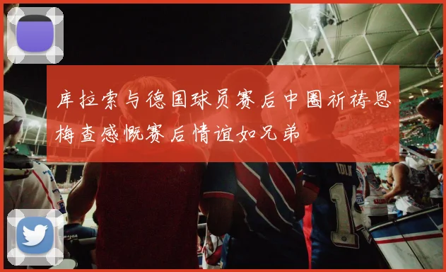 库拉索与德国球员赛后中圈祈祷恩梅查感慨赛后情谊如兄弟
